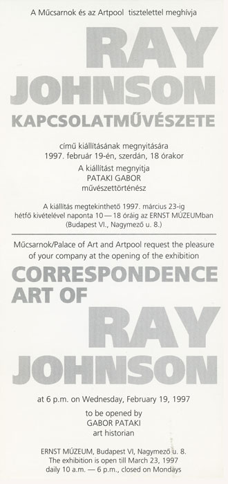 A Műcsarnok és az Artpool tisztelettel meghívja „Ray Johnson kapcsolatművészete” című kiállításának megnyitására 1997. február 19-én, szerdán, 18 órakor. A kiállítást megnyitja Pataki Gábor művészettörténész az Ernst Múzeumban.