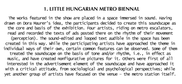 1st Little Hungarian Metro Biennal: The works featured in the show are placed in a space immersed in sound. Having drawn Dora Maurer’s idea, the participants decided to create this soundscape as the core and basis of the exhibition. Four artists, riding on metro escalators, read and recorded the texts of ads posted there on the rhythm of their movement (perception). The sound-edited and looped text audible in the space has been created in this way. While the participating artists have approached the theme in individual ways of their own, certain common features can be observed. Some of them treated the soundscape on the basis of tone and/or rhythm, i.e., in effect as music, and have created nonfigurative pictures for it. Others were first of all interested in the advertisement element of the soundscape and have approached it with a critical attitude, from sociological and psychological perspectives; while yet another group of artists have focused on the venue – the metro station itself.
