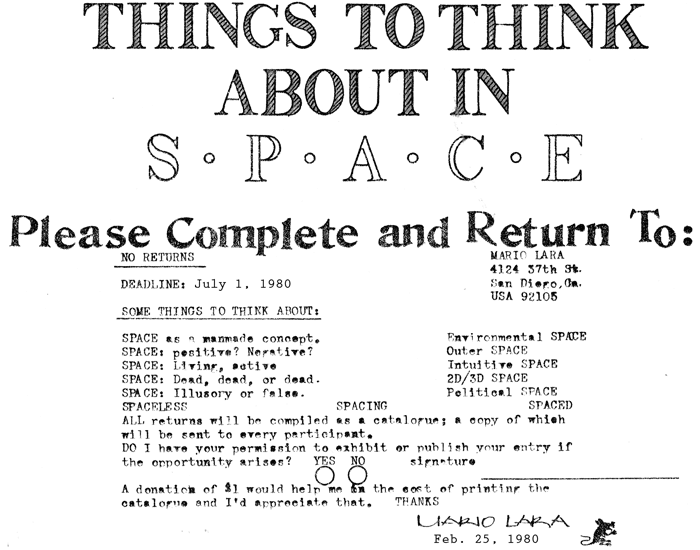 Call for Commonpress 37 by Mario Lara, 1980: Please complete and return to Mario Lara, 4124 37th Street, San Diego, California, USA, 92105. Deadline: July 1, 1980. Some things to think about: Space as a manmade concept. Space: positive? Negative? Space: Living, active. Space: Dead, dead, or dead. Space: Illusory or false. Environmental space. Outer space. Intuitive space. 2D/3D space. Political space. Spaceless. Spacing. Spaced. All returns will be compiled as a catalogue; a copy of which will be sent to every participant. Do I have your permission to exhibit or publish your entry if the opportunity arises? Yes / No. A donation of $1 would help me in the cost of printing the catalogue and I'd appreciate that. Thanks: Mario Lara, February 25, 1980.
